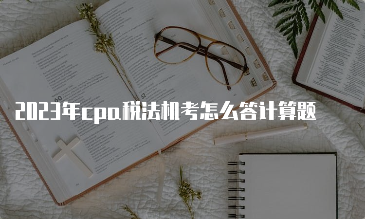 2023年cpa税法机考怎么答计算题