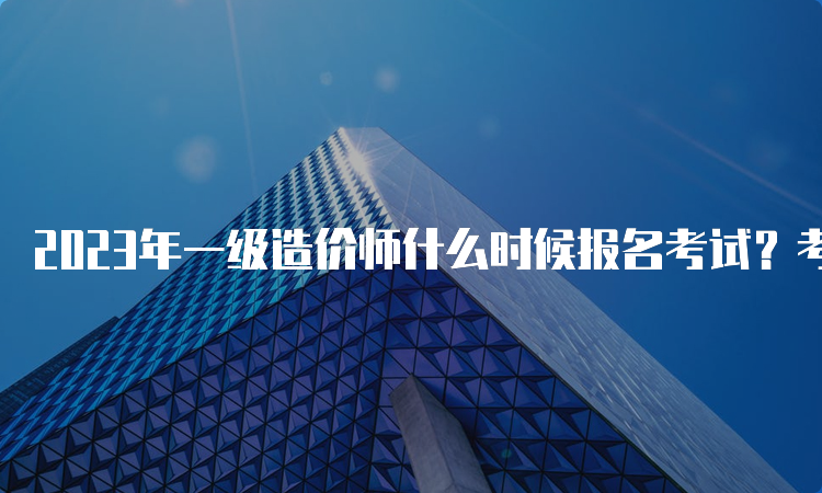 2023年一级造价师什么时候报名考试？考几个科目？