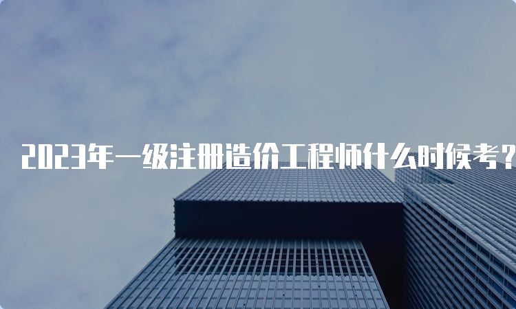 2023年一级注册造价工程师什么时候考？考试方式是什么？