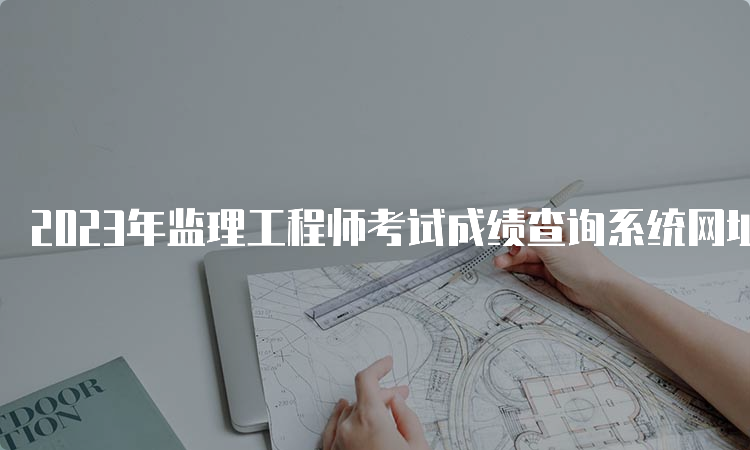 2023年监理工程师考试成绩查询系统网址