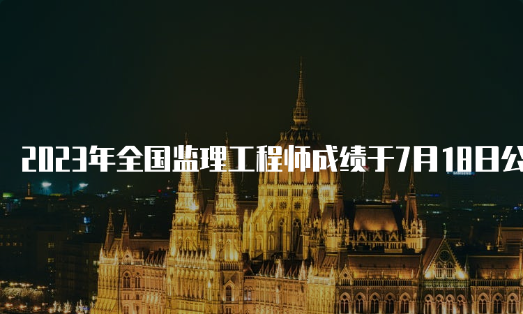 2023年全国监理工程师成绩于7月18日公布