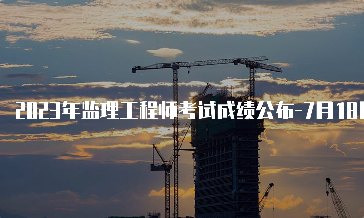 2023年监理工程师考试成绩公布-7月18日起在中国人事考试网查询