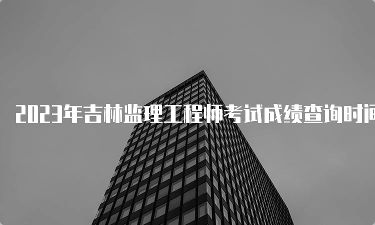 2023年吉林监理工程师考试成绩查询时间：7月18日