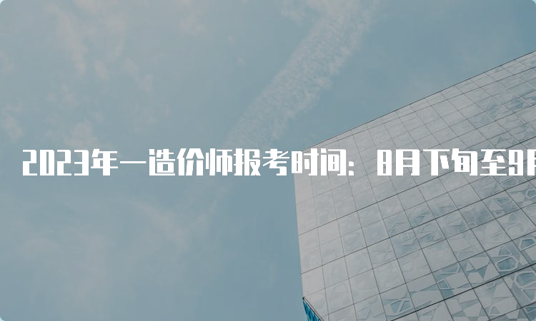 2023年一造价师报考时间：8月下旬至9月初