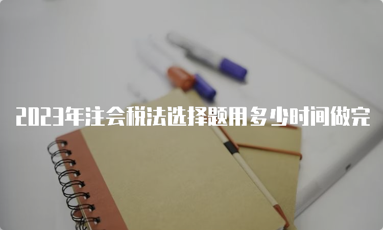 2023年注会税法选择题用多少时间做完