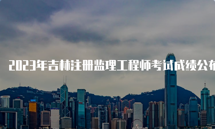 2023年吉林注册监理工程师考试成绩公布时间：7月18日