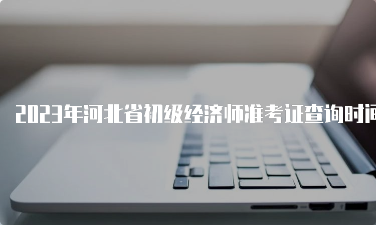 2023年河北省初级经济师准考证查询时间