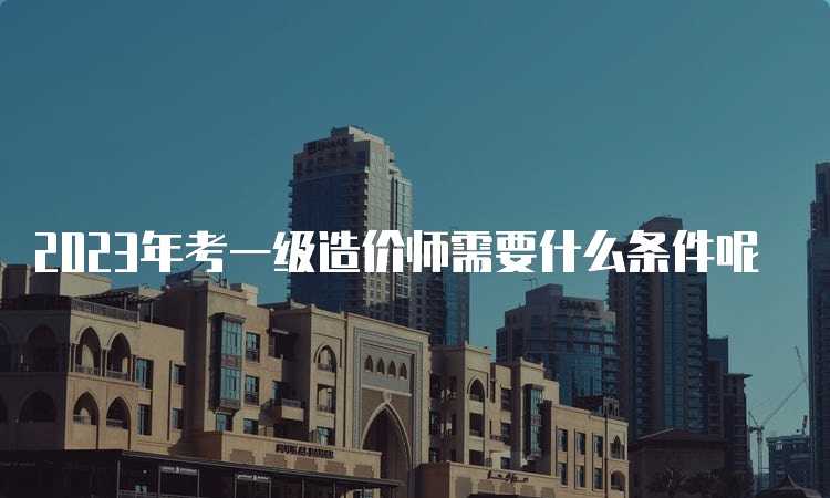 2023年考一级造价师需要什么条件呢