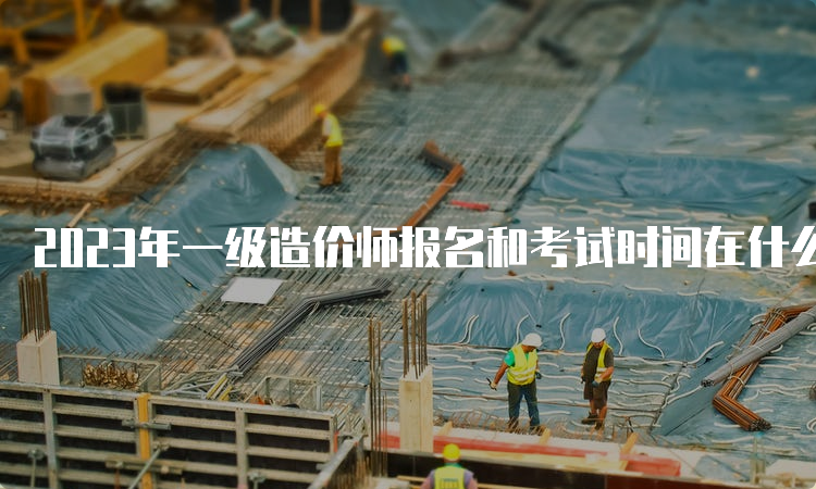 2023年一级造价师报名和考试时间在什么时候