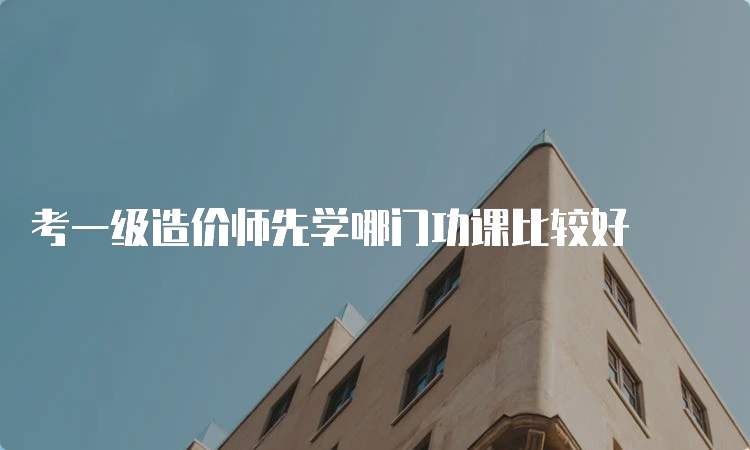 考一级造价师先学哪门功课比较好