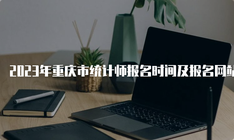 2023年重庆市统计师报名时间及报名网站：8月1日9:00至8月10日17:00