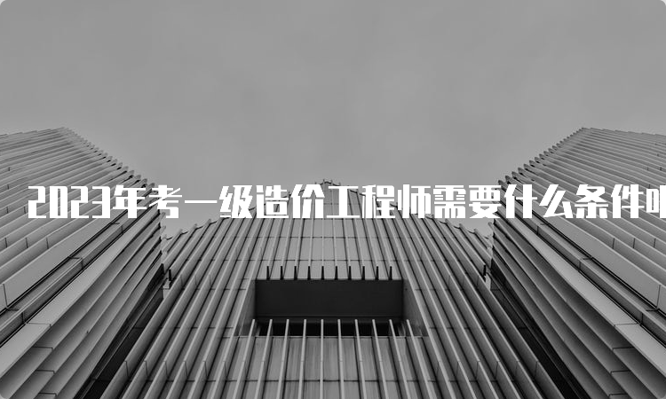 2023年考一级造价工程师需要什么条件呢