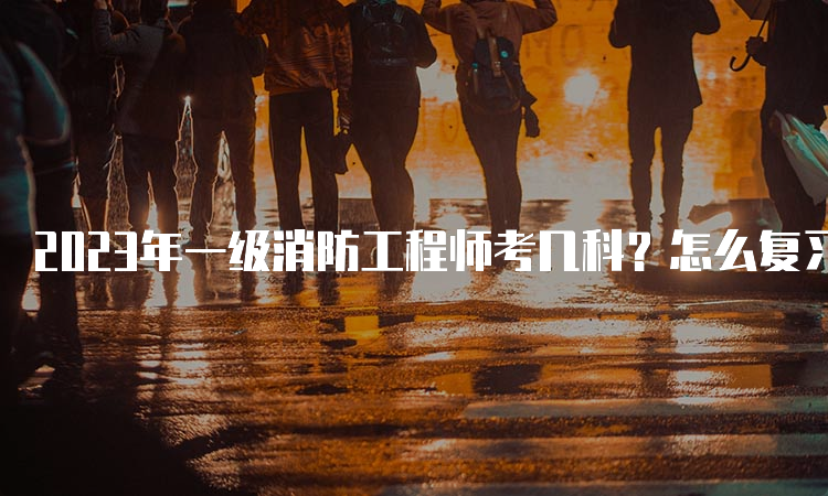 2023年一级消防工程师考几科？怎么复习？