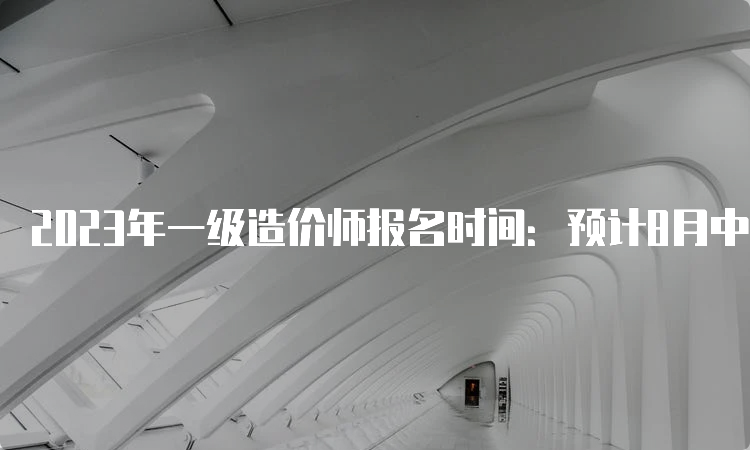 2023年一级造价师报名时间：预计8月中下旬至9月初