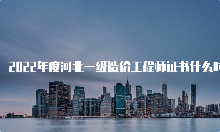 2022年度河北一级造价工程师证书什么时候领取？领证材料是什么？