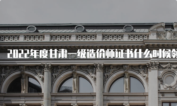 2022年度甘肃一级造价师证书什么时候领取？怎么领？