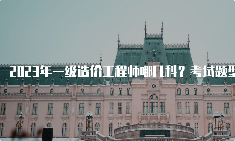 2023年一级造价工程师哪几科？考试题型是什么？