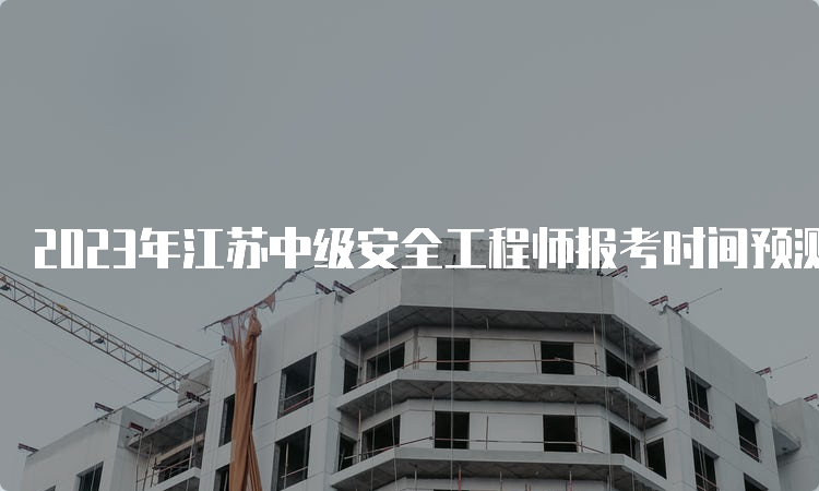 2023年江苏中级安全工程师报考时间预测：8月下旬开始报名