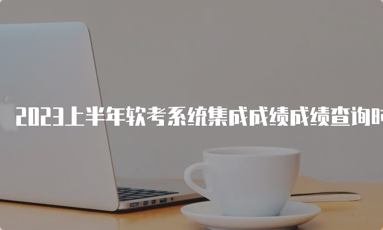 2023上半年软考系统集成成绩成绩查询时间是7月20日起