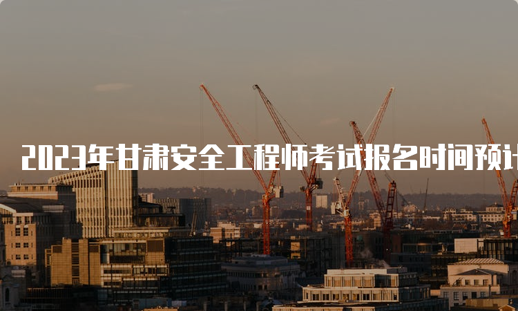 2023年甘肃安全工程师考试报名时间预计在8月下旬