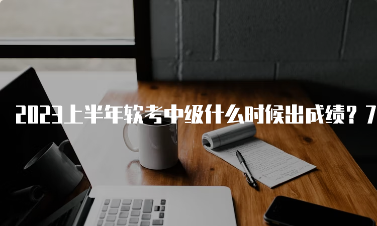 2023上半年软考中级什么时候出成绩？7月20日已出