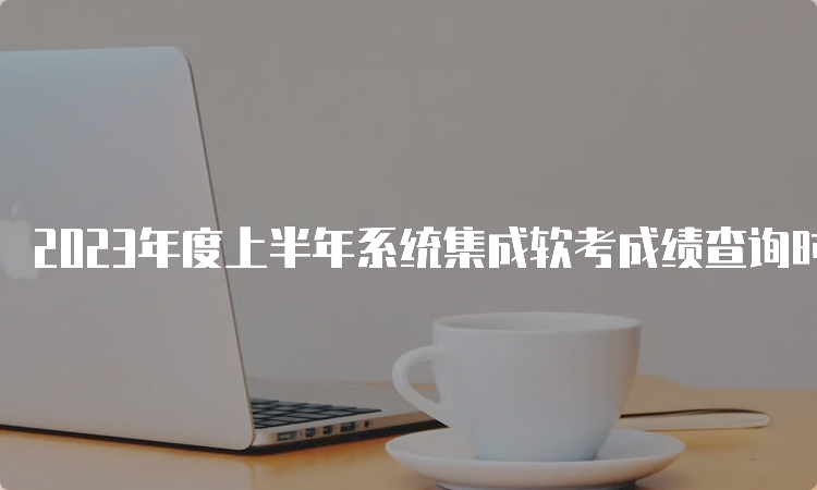 2023年度上半年系统集成软考成绩查询时间已公布