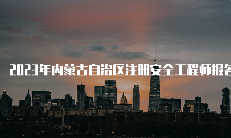 2023年内蒙古自治区注册安全工程师报名时间：8月下旬