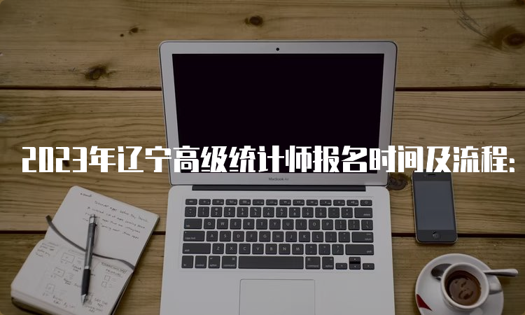 2023年辽宁高级统计师报名时间及流程：8月4日9:00-8月14日24:00