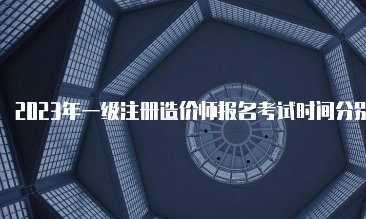 2023年一级注册造价师报名考试时间分别是什么时候