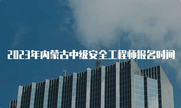 2023年内蒙古中级安全工程师报名时间