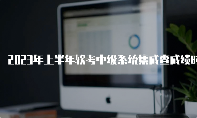 2023年上半年软考中级系统集成查成绩时间：7月20日起