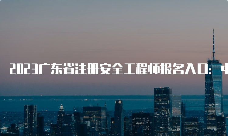 2023广东省注册安全工程师报名入口：中国人事考试网