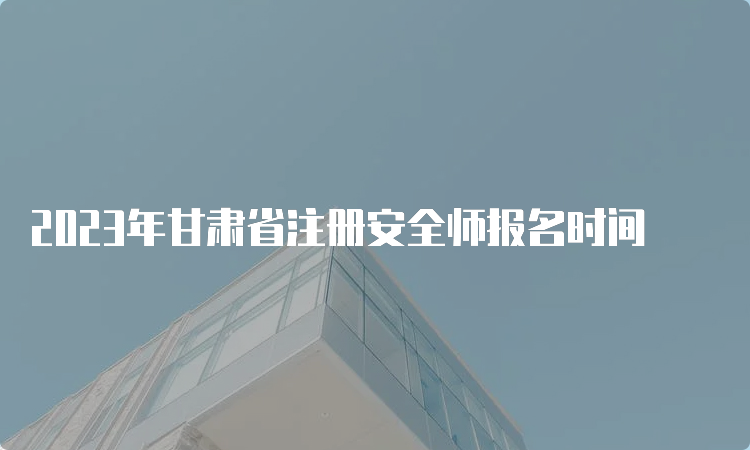 2023年甘肃省注册安全师报名时间