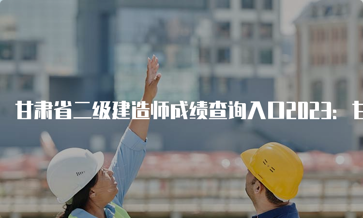 甘肃省二级建造师成绩查询入口2023：甘肃人事考试网