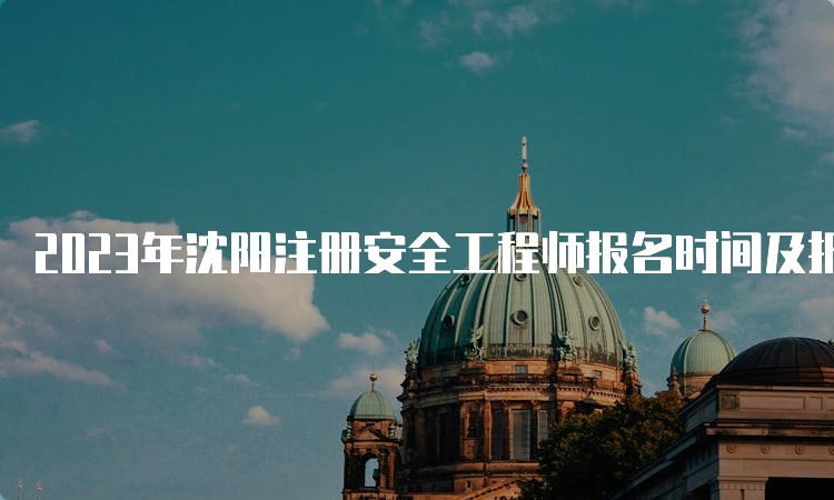 2023年沈阳注册安全工程师报名时间及报名入口