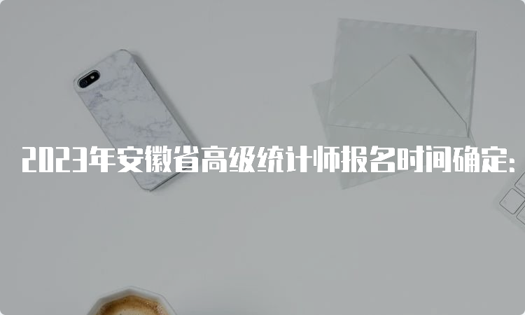 2023年安徽省高级统计师报名时间确定：8月1日9:00至8月15日16:00