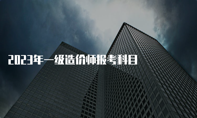 2023年一级造价师报考科目