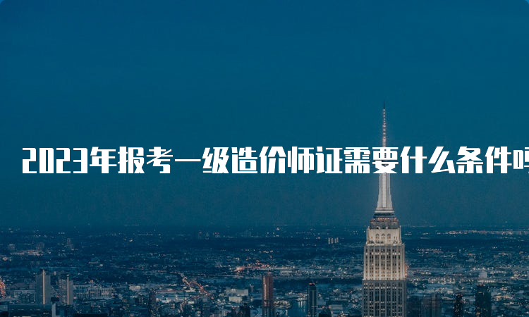 2023年报考一级造价师证需要什么条件吗