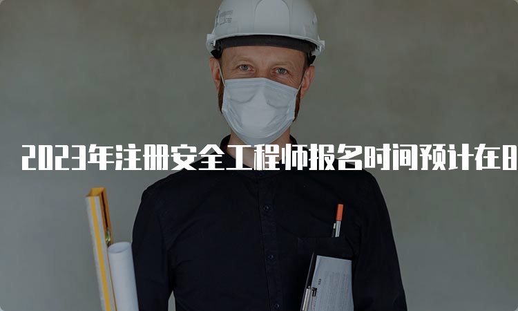 2023年注册安全工程师报名时间预计在8月下旬