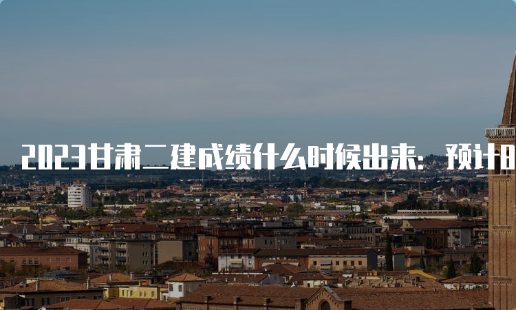 2023甘肃二建成绩什么时候出来：预计8-9月