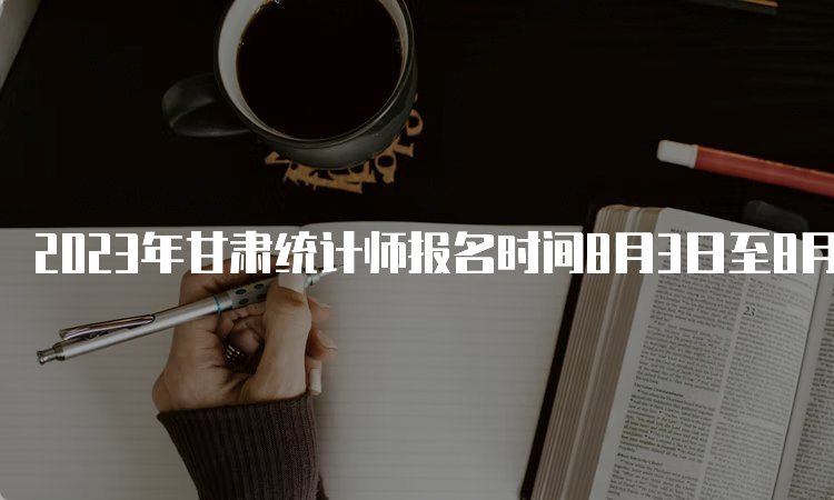 2023年甘肃统计师报名时间8月3日至8月13日18:00