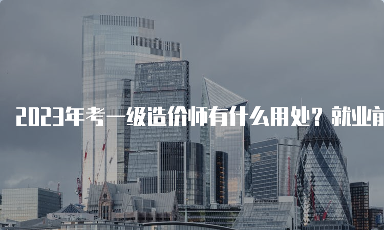 2023年考一级造价师有什么用处？就业前景怎么样？