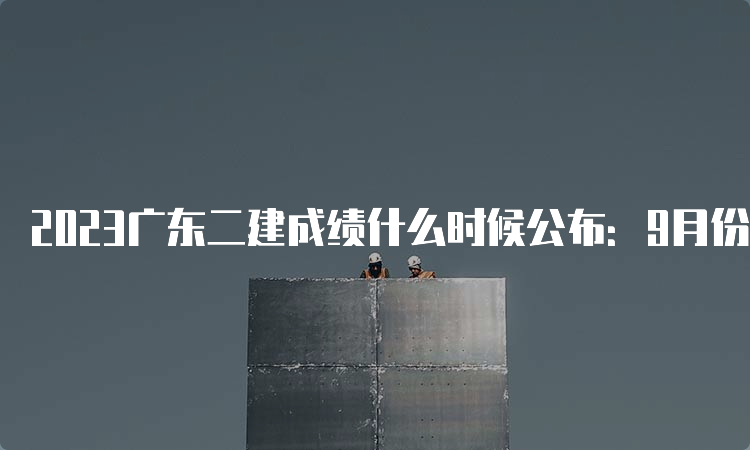 2023广东二建成绩什么时候公布：9月份