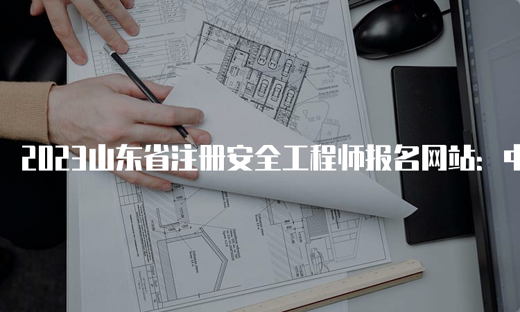 2023山东省注册安全工程师报名网站：中国人事考试网