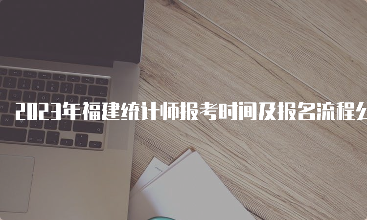 2023年福建统计师报考时间及报名流程公布：8月4日9：00至8月15日17：00