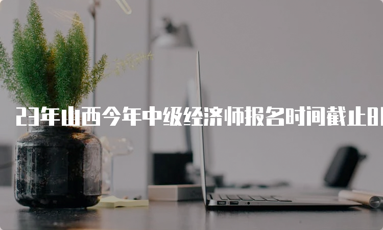 23年山西今年中级经济师报名时间截止8月4日