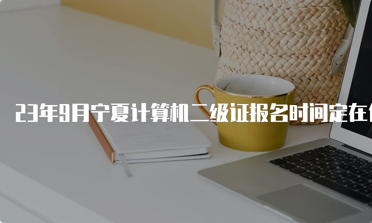 23年9月宁夏计算机二级证报名时间定在什么时候？