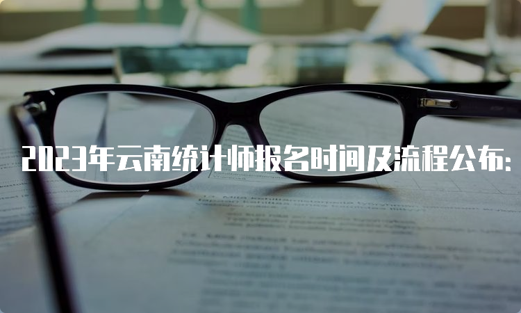 2023年云南统计师报名时间及流程公布：8月7日09:00—8月17日17:00