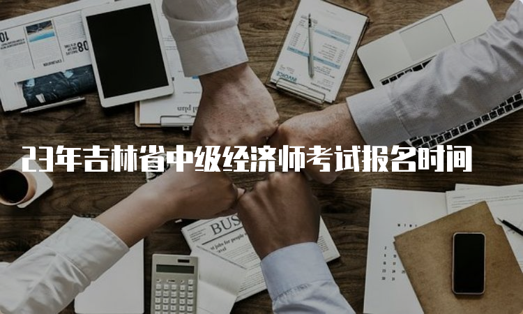 23年吉林省中级经济师考试报名时间