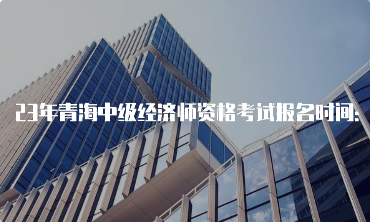 23年青海中级经济师资格考试报名时间：7月28日9时至8月7日18时